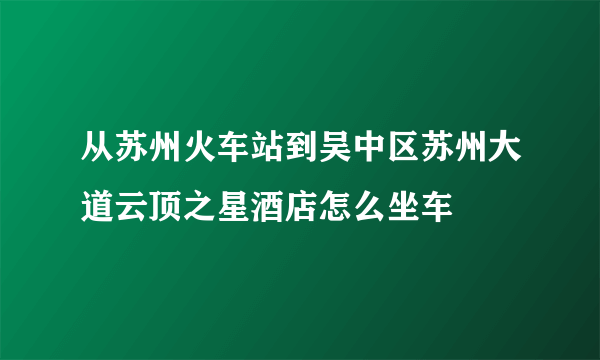 从苏州火车站到吴中区苏州大道云顶之星酒店怎么坐车