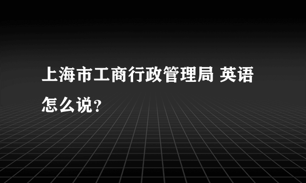 上海市工商行政管理局 英语怎么说？