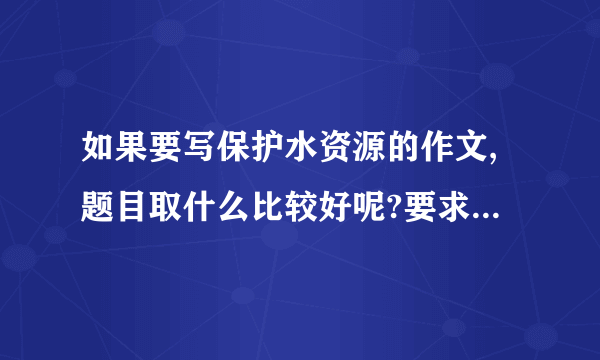 如果要写保护水资源的作文,题目取什么比较好呢?要求有新意，能扣住主题。 谢！急！