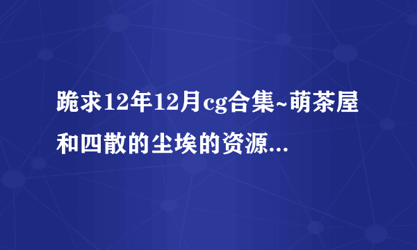 跪求12年12月cg合集~萌茶屋和四散的尘埃的资源速度都提不上去~只下了一部分~求能全下