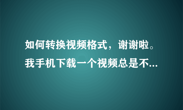 如何转换视频格式，谢谢啦。我手机下载一个视频总是不支持，怎么回事（手机为诺基亚5520