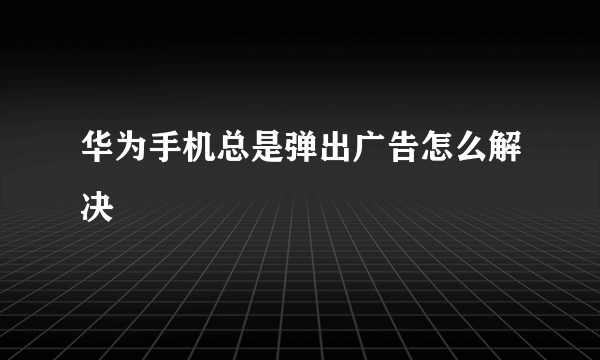 华为手机总是弹出广告怎么解决