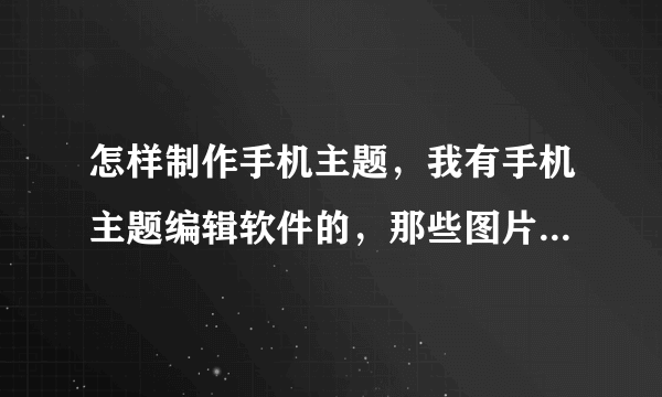 怎样制作手机主题，我有手机主题编辑软件的，那些图片怎么制作？