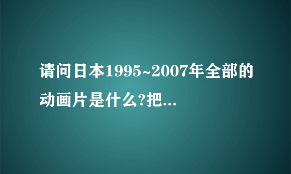 请问日本1995~2007年全部的动画片是什么?把它们的名称发来?