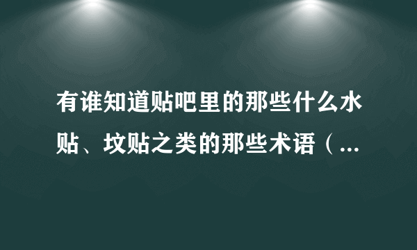 有谁知道贴吧里的那些什么水贴、坟贴之类的那些术语（可以说是吧）是什么意思啊？