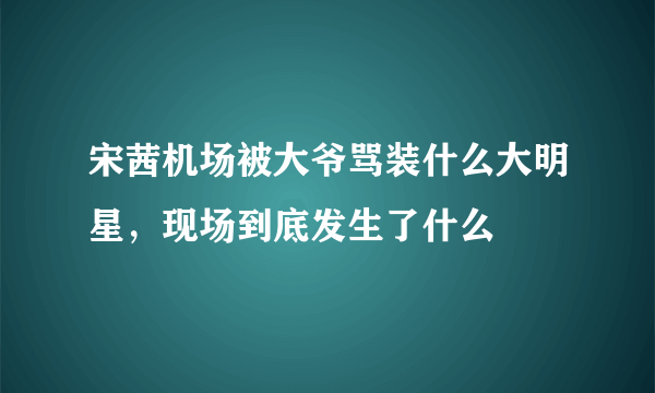 宋茜机场被大爷骂装什么大明星，现场到底发生了什么