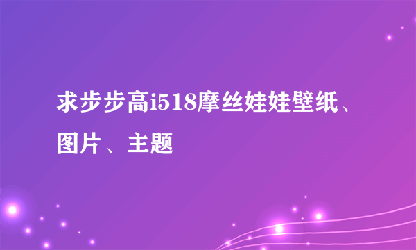 求步步高i518摩丝娃娃壁纸、图片、主题