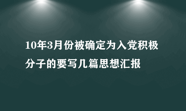 10年3月份被确定为入党积极分子的要写几篇思想汇报