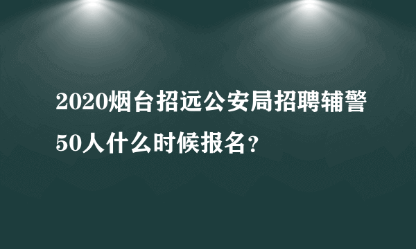 2020烟台招远公安局招聘辅警50人什么时候报名？