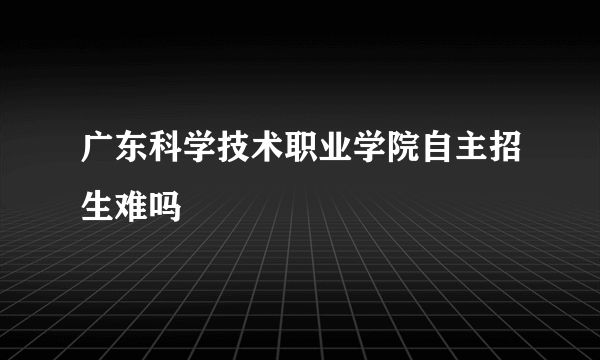 广东科学技术职业学院自主招生难吗