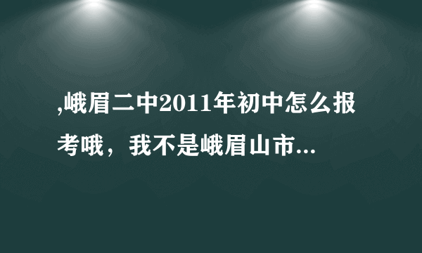 ,峨眉二中2011年初中怎么报考哦，我不是峨眉山市的人，我儿子今年是小升初了，我想给他找一个好点的学校。