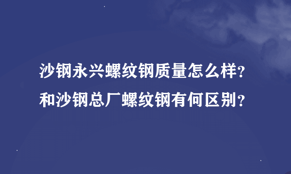 沙钢永兴螺纹钢质量怎么样？和沙钢总厂螺纹钢有何区别？