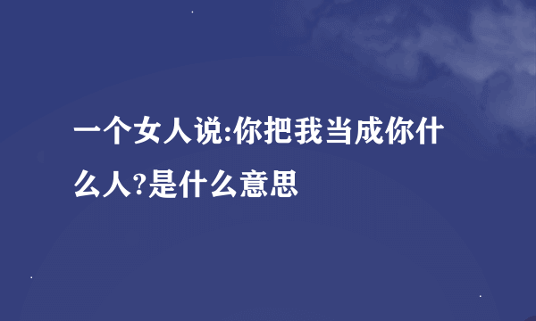 一个女人说:你把我当成你什么人?是什么意思