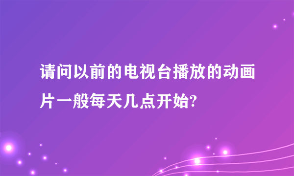 请问以前的电视台播放的动画片一般每天几点开始?