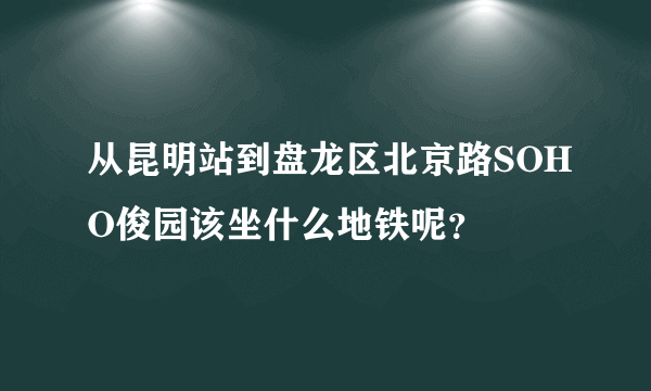 从昆明站到盘龙区北京路SOHO俊园该坐什么地铁呢？