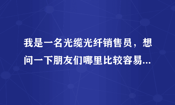 我是一名光缆光纤销售员，想问一下朋友们哪里比较容易找到需要光缆的客户，想挣钱提高自己的业绩和生活？