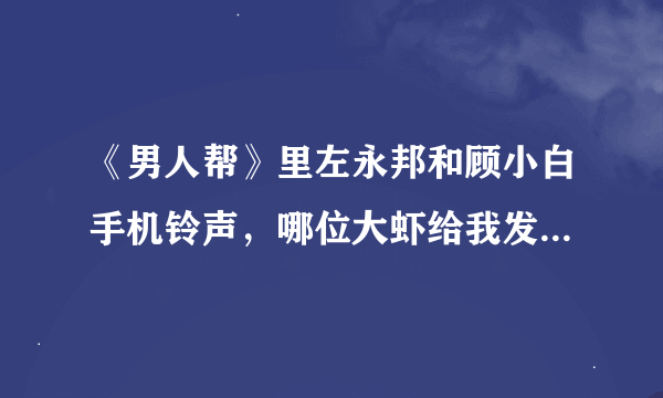 《男人帮》里左永邦和顾小白手机铃声，哪位大虾给我发下，谢谢