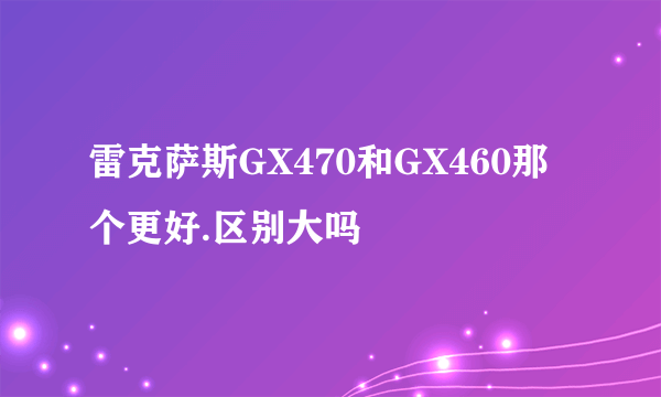 雷克萨斯GX470和GX460那个更好.区别大吗