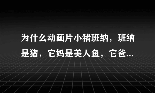 为什么动画片小猪班纳，班纳是猪，它妈是美人鱼，它爸是鳄鱼？？？