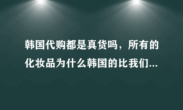 韩国代购都是真货吗，所有的化妆品为什么韩国的比我们的要便宜，能带过来吗？