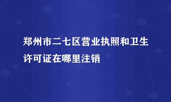 郑州市二七区营业执照和卫生许可证在哪里注销