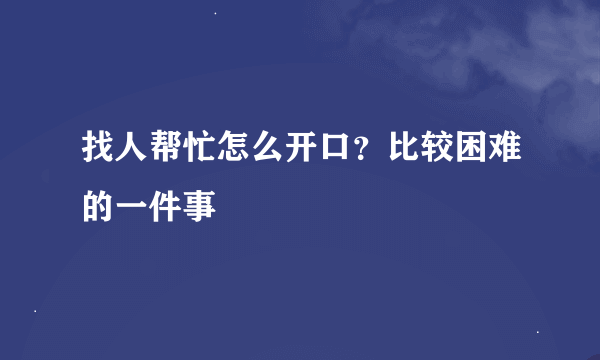 找人帮忙怎么开口？比较困难的一件事