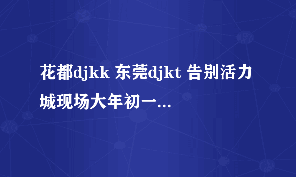 花都djkk 东莞djkt 告别活力城现场大年初一 下 里面歌曲的名字 就要曲子开始的前5首