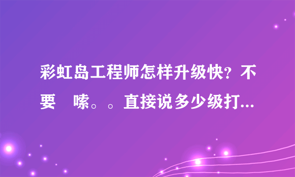 彩虹岛工程师怎样升级快？不要啰嗦。。直接说多少级打什么怪 注意我一个人刷如题 谢谢了