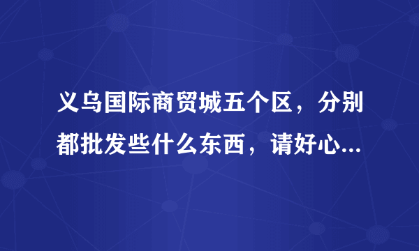 义乌国际商贸城五个区，分别都批发些什么东西，请好心人介绍一下