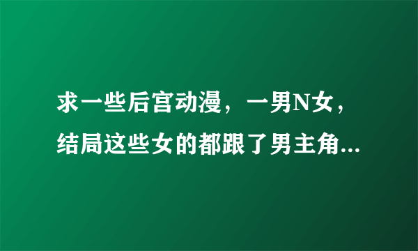 求一些后宫动漫，一男N女，结局这些女的都跟了男主角，谢谢了，自己找半天都没找着