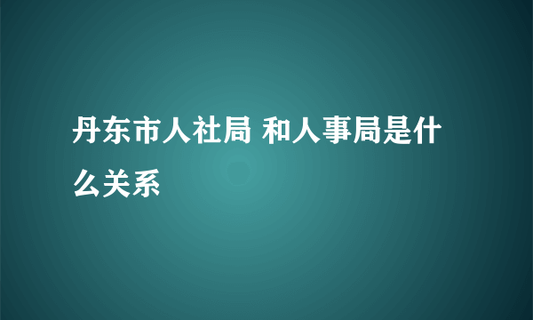 丹东市人社局 和人事局是什么关系