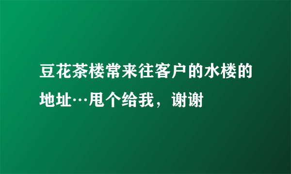 豆花茶楼常来往客户的水楼的地址…甩个给我，谢谢