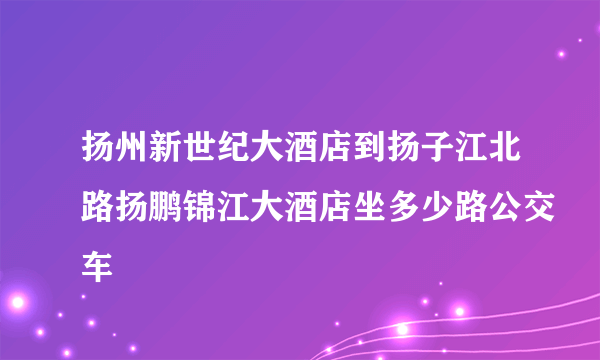 扬州新世纪大酒店到扬子江北路扬鹏锦江大酒店坐多少路公交车