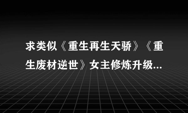 求类似《重生再生天骄》《重生废材逆世》女主修炼升级去一个个更高级大陆的文。