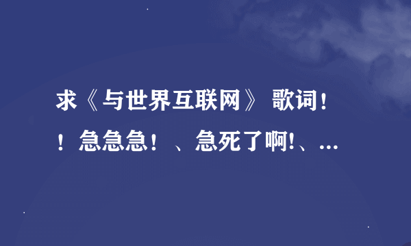 求《与世界互联网》 歌词！！急急急！、急死了啊!、现在在上课呐！各位大哥大姐帮忙！