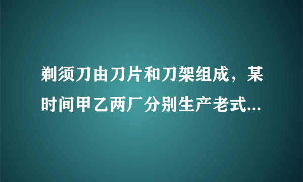 剃须刀由刀片和刀架组成，某时间甲乙两厂分别生产老式剃须刀（刀片不可更换）和新式剃须刀（刀片可更换）