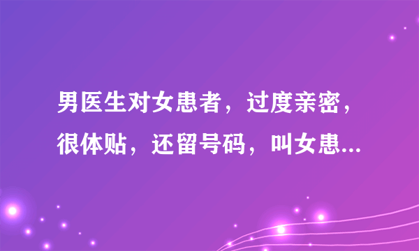 男医生对女患者，过度亲密，很体贴，还留号码，叫女患者联系他，是什么意思