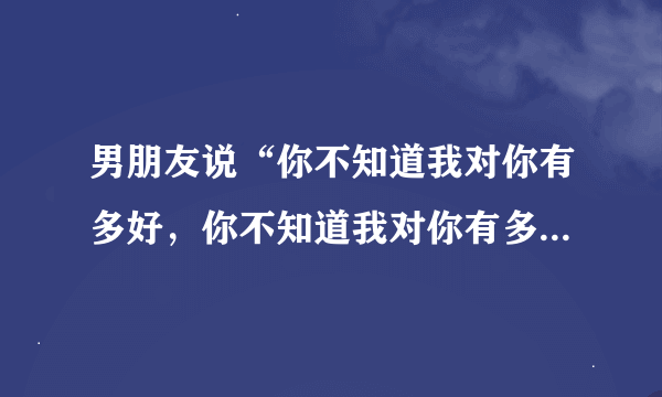 男朋友说“你不知道我对你有多好，你不知道我对你有多宽容，世界上只有你让我无计可施”，是什么意思？