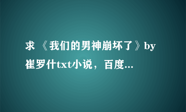 求 《我们的男神崩坏了》by崔罗什txt小说，百度云最好~