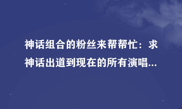 神话组合的粉丝来帮帮忙：求神话出道到现在的所有演唱会（包括时间和地点）！！！