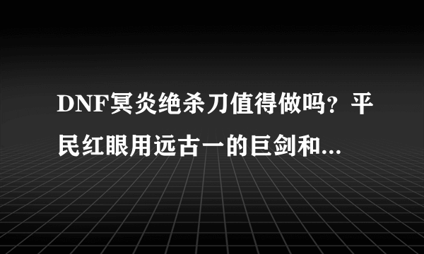 DNF冥炎绝杀刀值得做吗？平民红眼用远古一的巨剑和太刀哪个好，与赤柳血刀相比呢