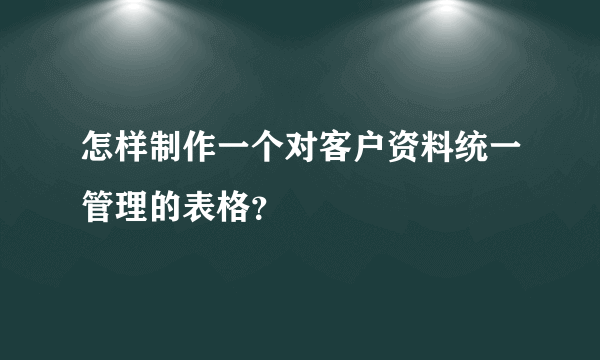 怎样制作一个对客户资料统一管理的表格？