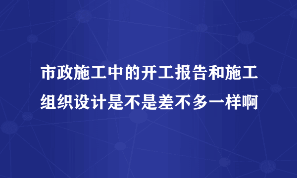 市政施工中的开工报告和施工组织设计是不是差不多一样啊