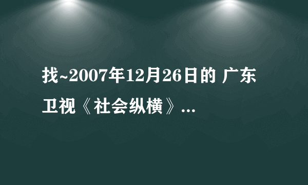 找~2007年12月26日的 广东卫视《社会纵横》节目 视频