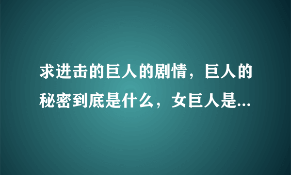 求进击的巨人的剧情，巨人的秘密到底是什么，女巨人是亚妮吧？为什么要带走艾伦？