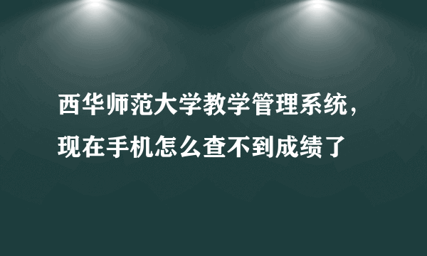 西华师范大学教学管理系统，现在手机怎么查不到成绩了