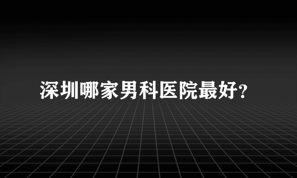 深圳哪家男科医院最好？