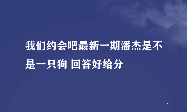 我们约会吧最新一期潘杰是不是一只狗 回答好给分