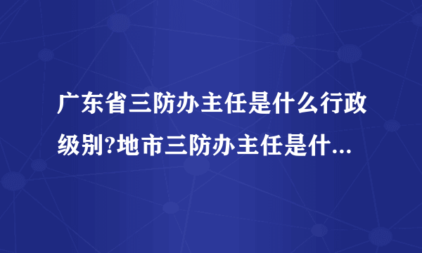 广东省三防办主任是什么行政级别?地市三防办主任是什么行政级别?地市三防办副主任是什么行政级别?