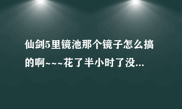 仙剑5里镜池那个镜子怎么搞的啊~~~花了半小时了没弄懂，求各位籼米帮帮忙啦！！！